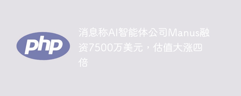 Manus获7500万融资,AI智能体估值暴涨四倍