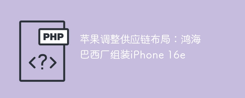 苹果调整供应链布局：鸿海巴西厂组装iPhone 16e
