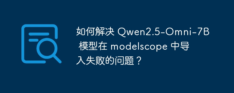 如何解决 Qwen2.5-Omni-7B 模型在 modelscope 中导入失败的问题？