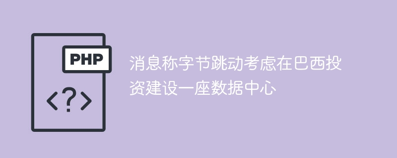 字节跳动计划在巴西建数据中心