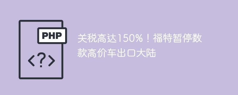 福特暂停豪车出口大陆，150%高关税惹的祸
