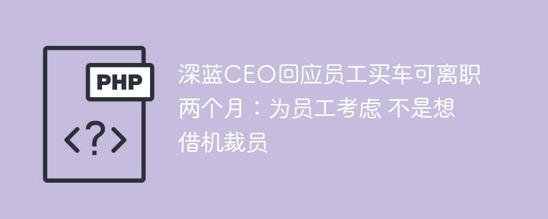 深蓝CEO回应买车离职：为员工考虑，不是裁员借口