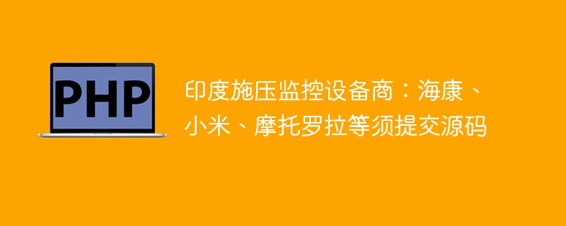 印度施压监控设备商：海康、小米、摩托罗拉等须提交源码