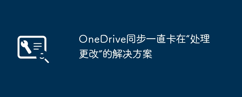 OneDrive卡在“处理更改”？保姆级解决教程来了！