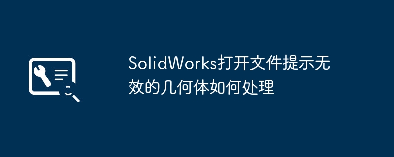 SolidWorks打不开文件？手把手教你修复无效几何体
