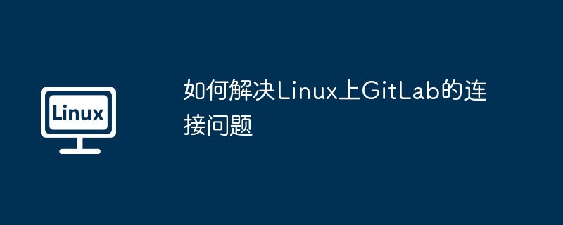 GitLab连不上？Linux系统一步步排查修复教程