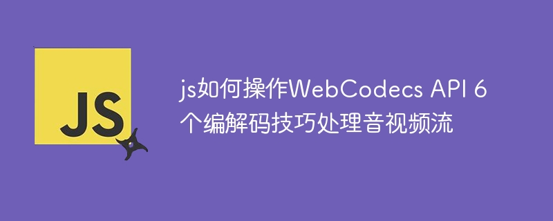 js如何操作WebCodecs API 6个编解码技巧处理音视频流