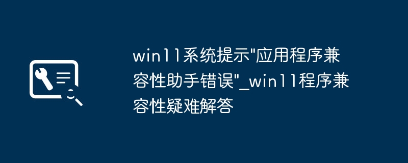 win11程序报错“应用兼容性助手错误”？手把手教你轻松解决