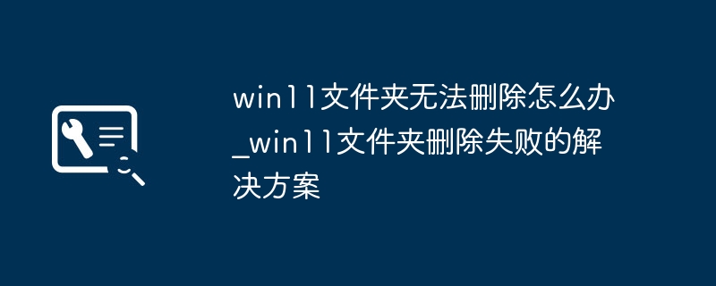 win11文件夹删不掉?手把手教你快速解决删除失败问题