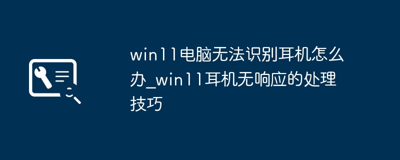 win11耳机没反应？超简单修复方法搞定耳机不识别问题
