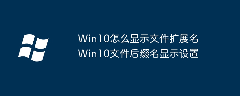 Win10隐藏文件扩展名怎么显示?手把手教你一键开启文件后缀名