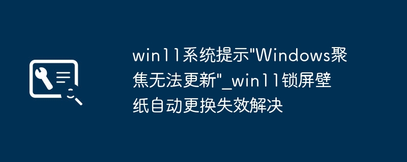 Win11Windows聚焦锁屏换不掉？简单几步解决聚焦失效问题