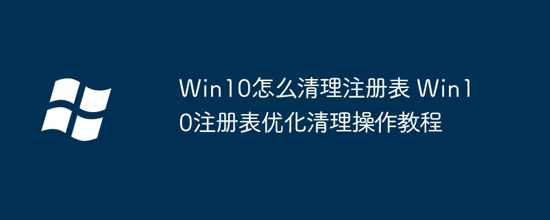 Win10注册表怎么清理?手把手教你一步步优化注册表