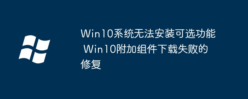 Win10可选功能安装失败?附加组件下载问题就用这个方法修复