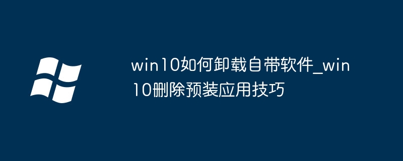 Win10预装应用删不掉？手把手教你卸载这些烦人应用