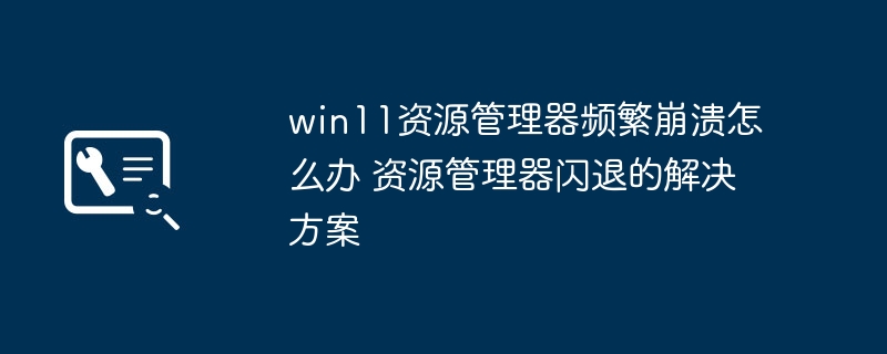 win11资源管理器频繁崩溃？教你快速修复资源管理器闪退问题
