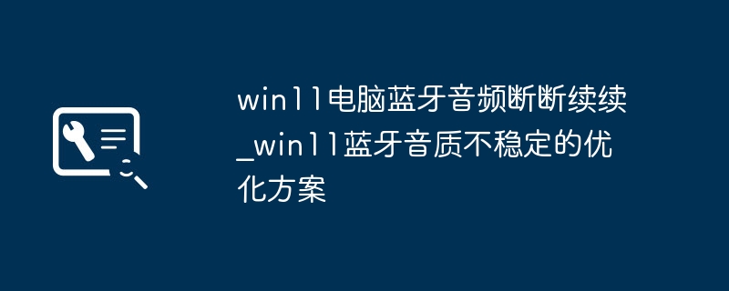 win11蓝牙耳机音质差？超简单优化方法搞定断连问题