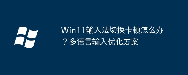 Win11输入法卡顿？多语言切换优化全攻略