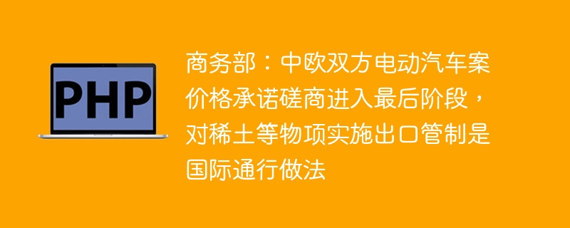 商务部：中欧双方电动汽车案价格承诺磋商进入最后阶段，对稀土等物项实施出口管制是国际通行做法