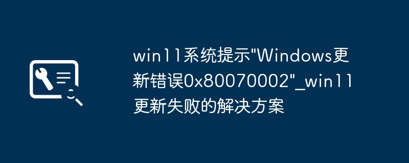 win11更新卡0x80070002？超详细修复教程来了！