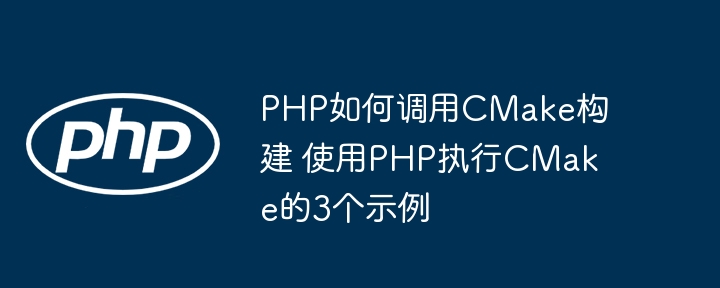 PHP调用CMake构建超详细教程！3个实战案例手把手教你快速入门