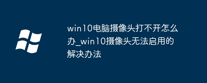 win10电脑摄像头打不开？手把手教你快速修复摄像头无法启用问题