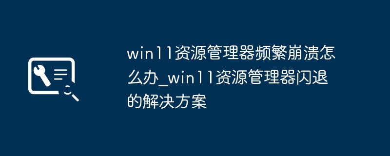 Win11资源管理器频繁崩溃？超简单修复教程！