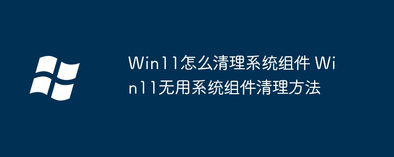 Win11必看！手把手教你清理多余系统组件（附超详细步骤）
