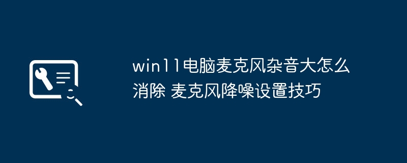 win11麦克风有杂音？手把手教你开启麦克风降噪