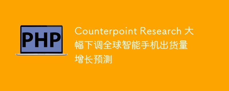 Counterpoint下调全球智能手机growth预测，抄作业需谨慎