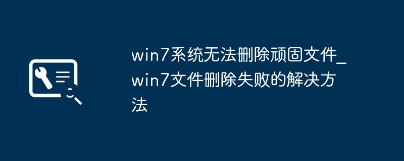 Win7删不掉顽固文件？手把手教你轻松解决！