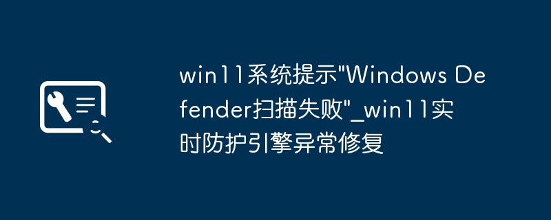 Win11WindowsDefender扫描失败？手把手教你解决实时防护引擎问题