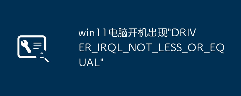 Win11开机报错DRIVER_IRQL_NOT_LESS_OR_EQUAL解决方法