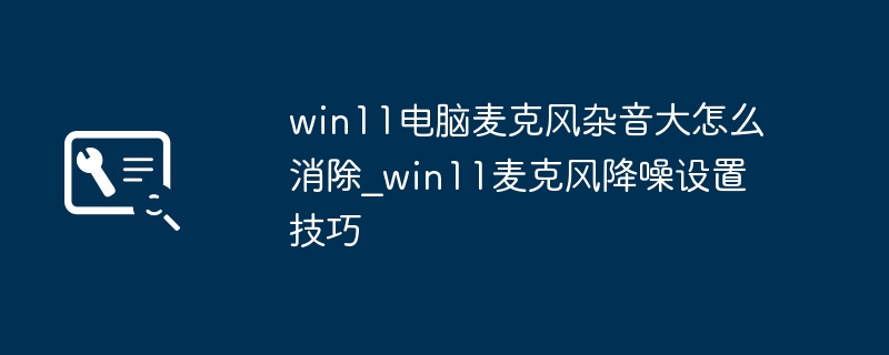 Win11麦克风杂音怎么解决？降噪设置技巧