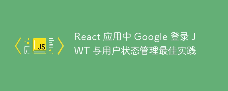 React 应用中 Google 登录 JWT 与用户状态管理最佳实践
