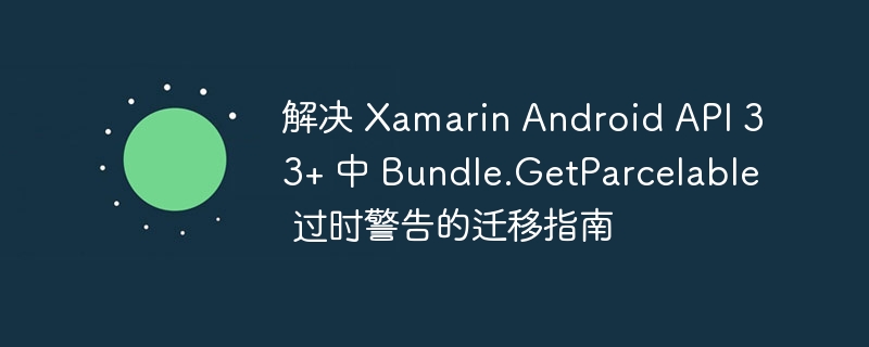 解决 Xamarin Android API 33+ 中 Bundle.GetParcelable 过时警告的迁移指南
