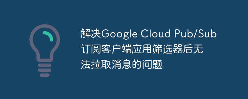 解决Google Cloud Pub/Sub订阅客户端应用筛选器后无法拉取消息的问题