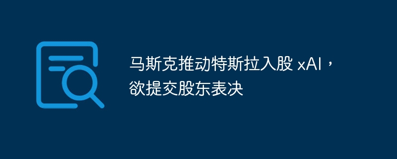 马斯克推动特斯拉入股xAI，将提交表决