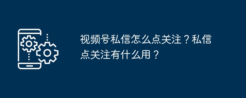 视频号私信怎么关注？操作详解