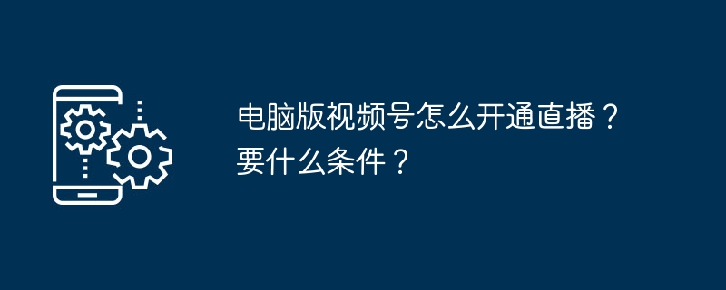 电脑版视频号直播开通指南与条件解析