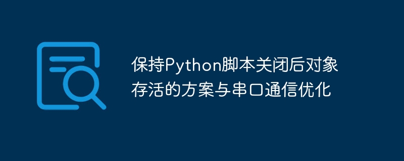 Python脚本关闭后对象存活方法与串口优化技巧