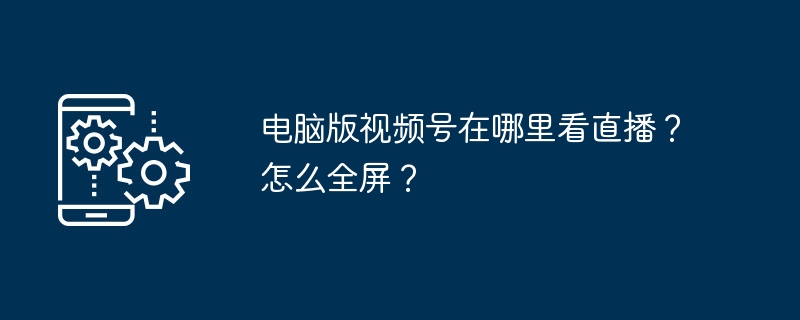 电脑版视频号直播怎么开？全屏方法分享
