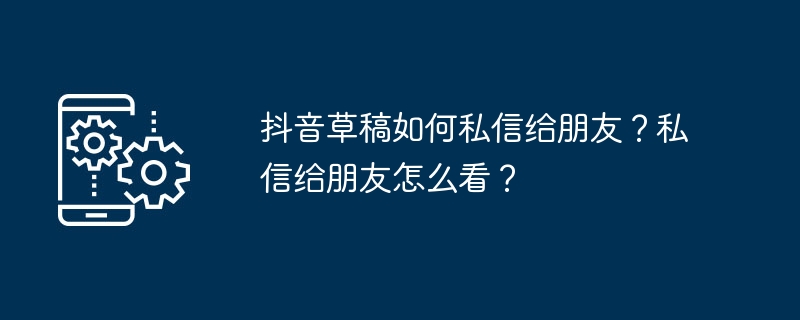 抖音草稿如何发送给朋友？朋友怎么查看？