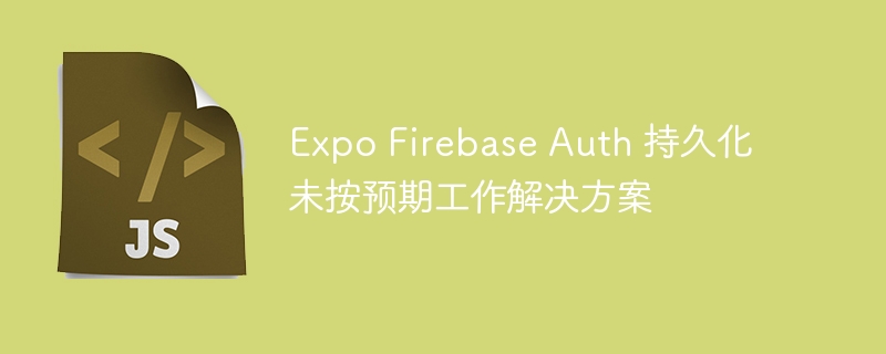 Expo Firebase Auth 持久化未按预期工作解决方案