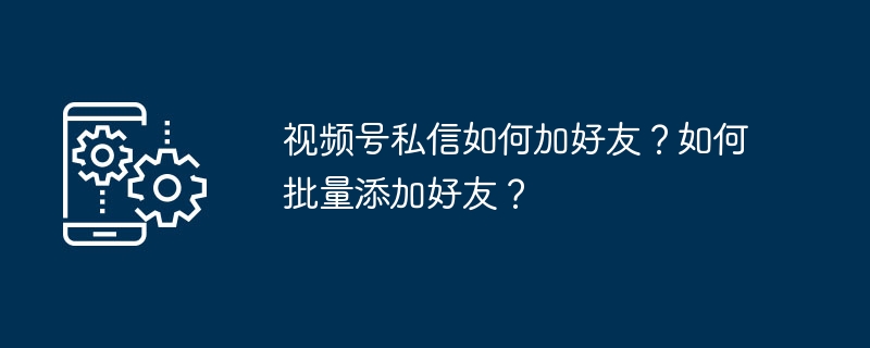 视频号私信加好友技巧与批量添加方法