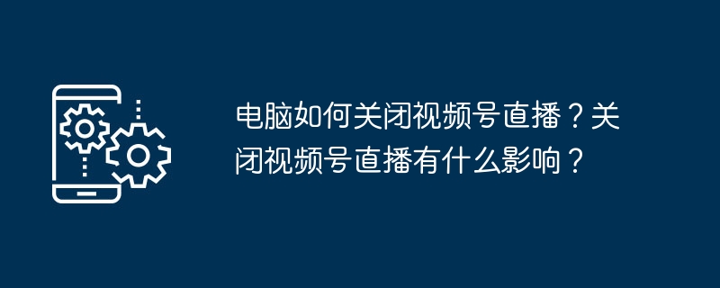 电脑关闭视频号直播方法及影响解析