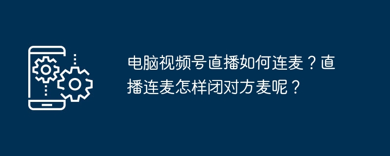 电脑视频号直播如何连麦？直播连麦怎样闭对方麦呢？