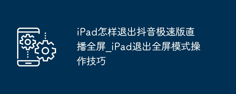 iPad怎样退出抖音极速版直播全屏_iPad退出全屏模式操作技巧