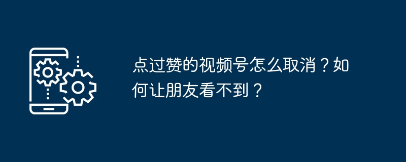 点过赞的视频号怎么取消？如何让朋友看不到？