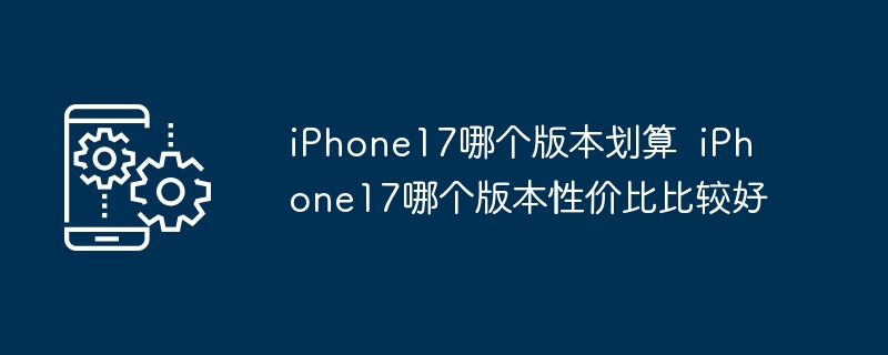 iPhone17哪个版本划算  iPhone17哪个版本性价比比较好